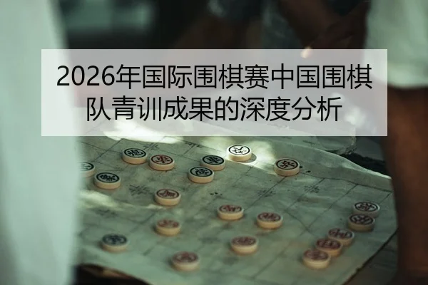 2026年国际围棋赛中国围棋队青训成果的深度分析