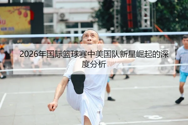 2026年国际篮球赛中美国队新星崛起的深度分析
