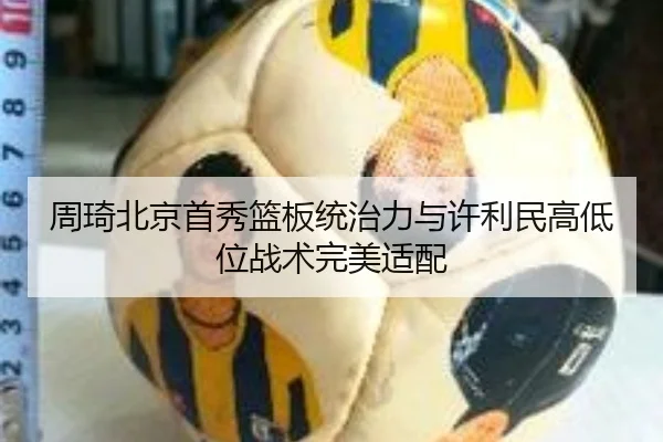 周琦北京首秀篮板统治力与许利民高低位战术完美适配