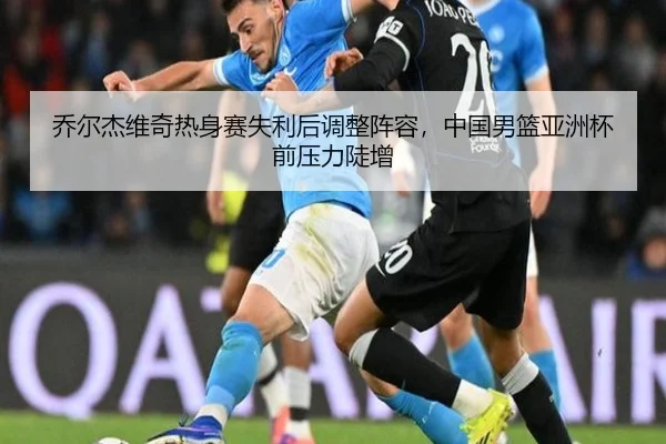 乔尔杰维奇热身赛失利后调整阵容，中国男篮亚洲杯前压力陡增